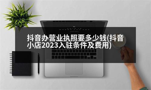 抖音辦營業(yè)執(zhí)照要多少錢(抖音小店2023入駐條件及費(fèi)用)