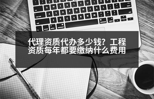 代理資質(zhì)代辦多少錢？工程資質(zhì)每年都要繳納什么費(fèi)用