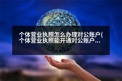 個體營業(yè)執(zhí)照怎么辦理對公賬戶(個體營業(yè)執(zhí)照能開通對公賬戶嗎如果能開通需要什么資料)