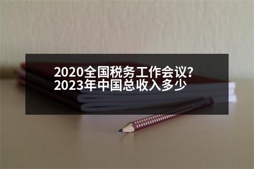 2020全國稅務(wù)工作會議？2023年中國總收入多少