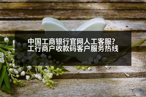 中國工商銀行官網(wǎng)人工客服？工行商戶收款碼客戶服務(wù)熱線