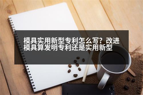 模具實用新型專利怎么寫？改進模具算發(fā)明專利還是實用新型