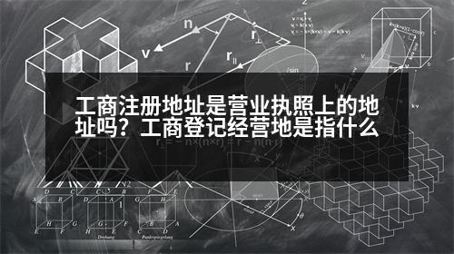 工商注冊地址是營業(yè)執(zhí)照上的地址嗎？工商登記經(jīng)營地是指什么