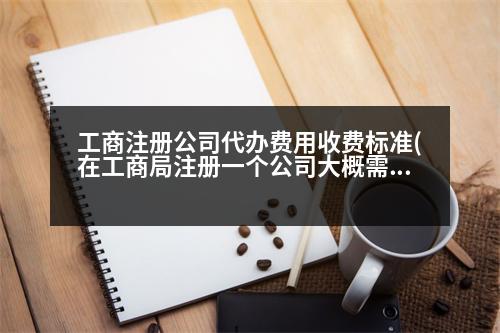 工商注冊(cè)公司代辦費(fèi)用收費(fèi)標(biāo)準(zhǔn)(在工商局注冊(cè)一個(gè)公司大概需要多少費(fèi)用)