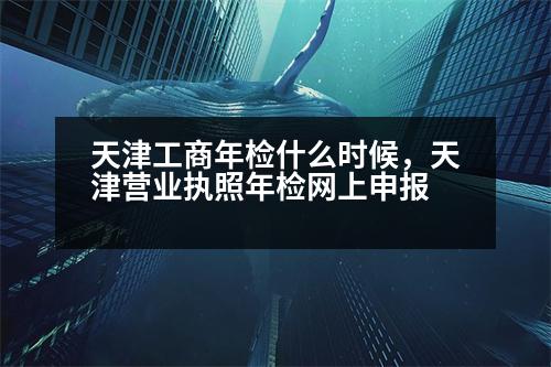 天津工商年檢什么時候，天津營業(yè)執(zhí)照年檢網(wǎng)上申報(bào)