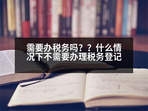 需要辦稅務(wù)嗎？？什么情況下不需要辦理稅務(wù)登記