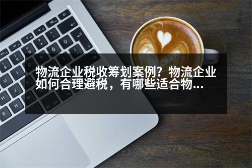 物流企業(yè)稅收籌劃案例？物流企業(yè)如何合理避稅，有哪些適合物流企業(yè)的避稅方法