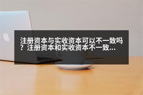 注冊(cè)資本與實(shí)收資本可以不一致嗎？注冊(cè)資本和實(shí)收資本不一致可以嗎